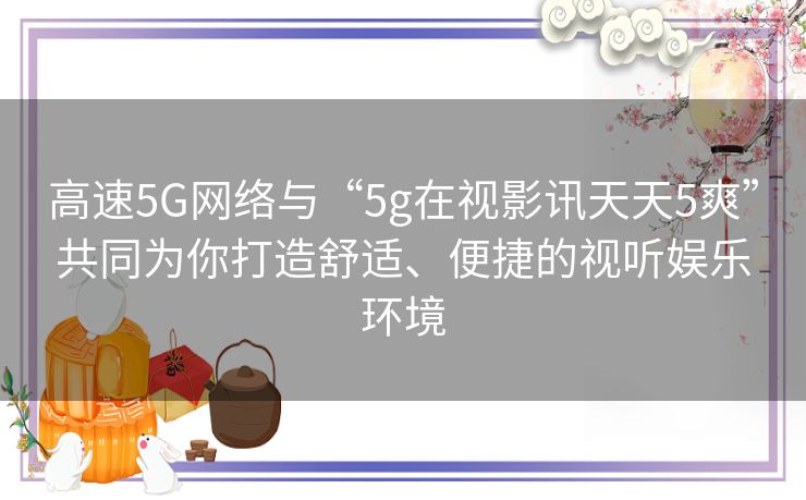 高速5G网络与“5g在视影讯天天5爽”共同为你打造舒适、便捷的视听娱乐环境