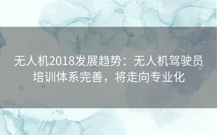无人机2018发展趋势：无人机驾驶员培训体系完善，将走向专业化