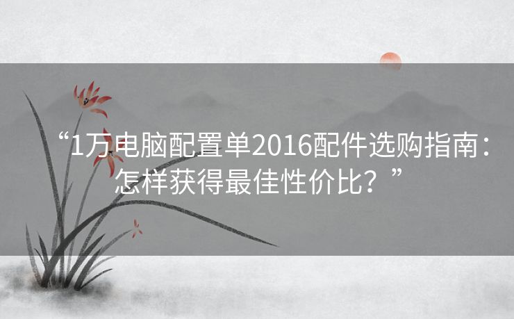 “1万电脑配置单2016配件选购指南：怎样获得最佳性价比？”