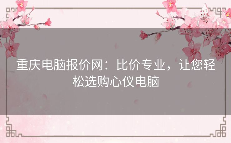 重庆电脑报价网：比价专业，让您轻松选购心仪电脑