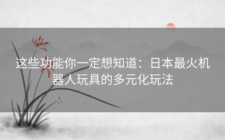 这些功能你一定想知道：日本最火机器人玩具的多元化玩法