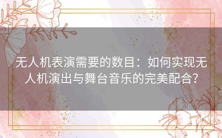无人机表演需要的数目：如何实现无人机演出与舞台音乐的完美配合？