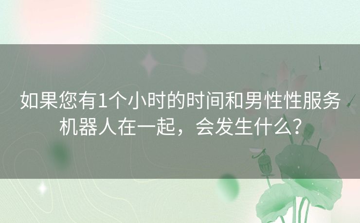 如果您有1个小时的时间和男性性服务机器人在一起，会发生什么？