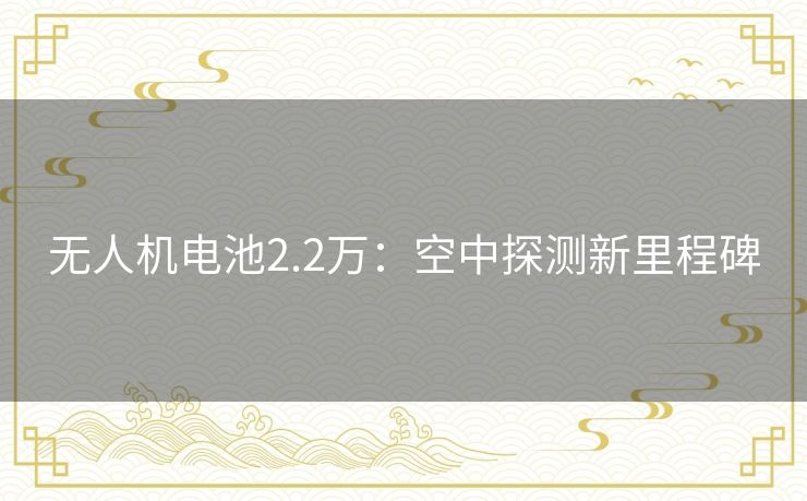 无人机电池2.2万:空中探测新里程碑 无人机电池2.2万:空中探测新里程碑