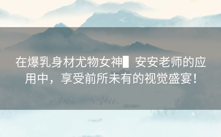 在爆乳身材尤物女神▌安安老师的应用中，享受前所未有的视觉盛宴！