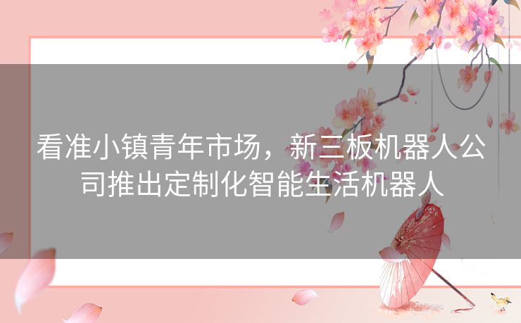 看准小镇青年市场，新三板机器人公司推出定制化智能生活机器人