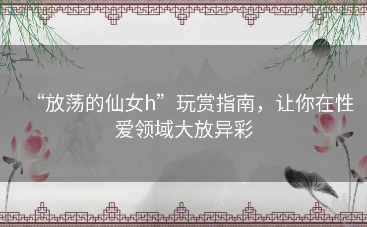 “放荡的仙女h”玩赏指南，让你在性爱领域大放异彩