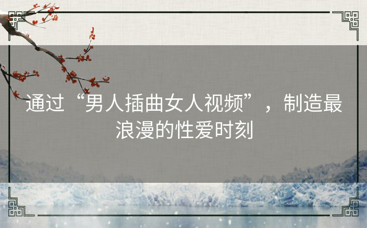 通过“男人插曲女人视频”，制造最浪漫的性爱时刻