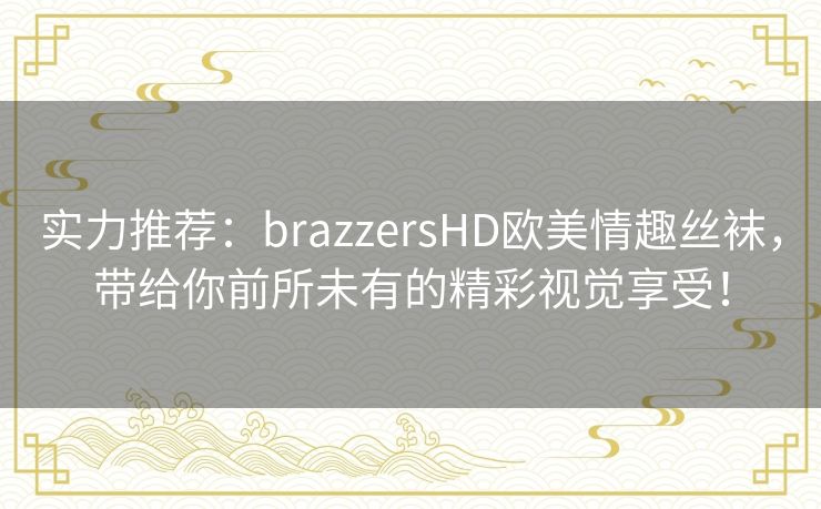 实力推荐：brazzersHD欧美情趣丝袜，带给你前所未有的精彩视觉享受！