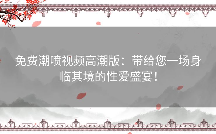 免费潮喷视频高潮版：带给您一场身临其境的性爱盛宴！