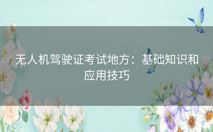 无人机驾驶证考试地方：基础知识和应用技巧