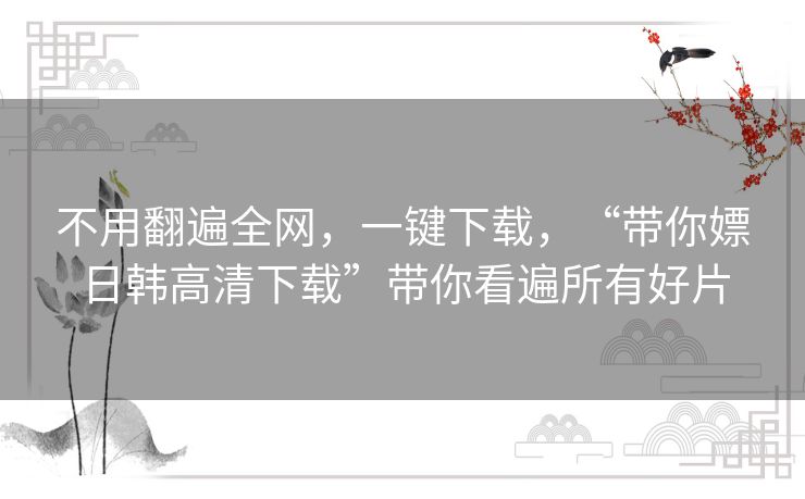 不用翻遍全网，一键下载，“带你嫖日韩高清下载”带你看遍所有好片
