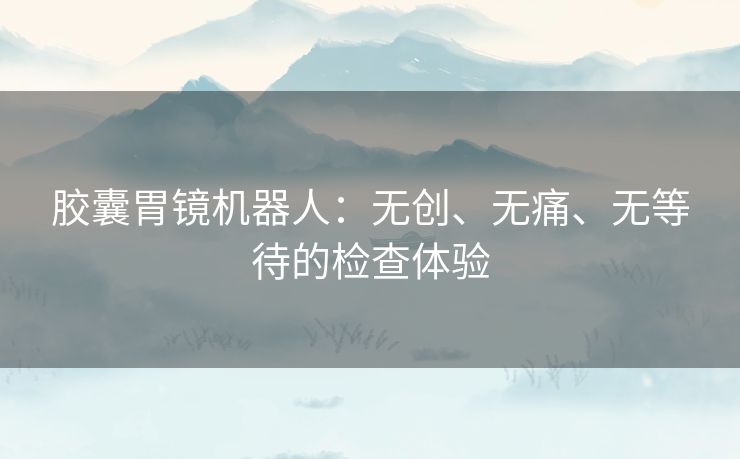 胶囊胃镜机器人：无创、无痛、无等待的检查体验
