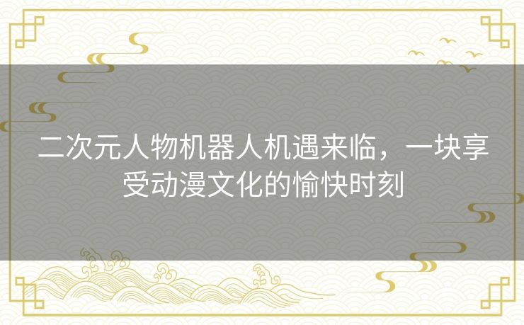 二次元人物机器人机遇来临，一块享受动漫文化的愉快时刻