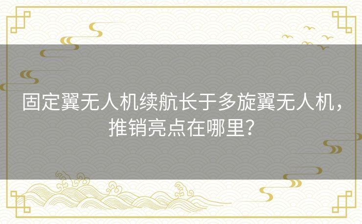 固定翼无人机续航长于多旋翼无人机，推销亮点在哪里？