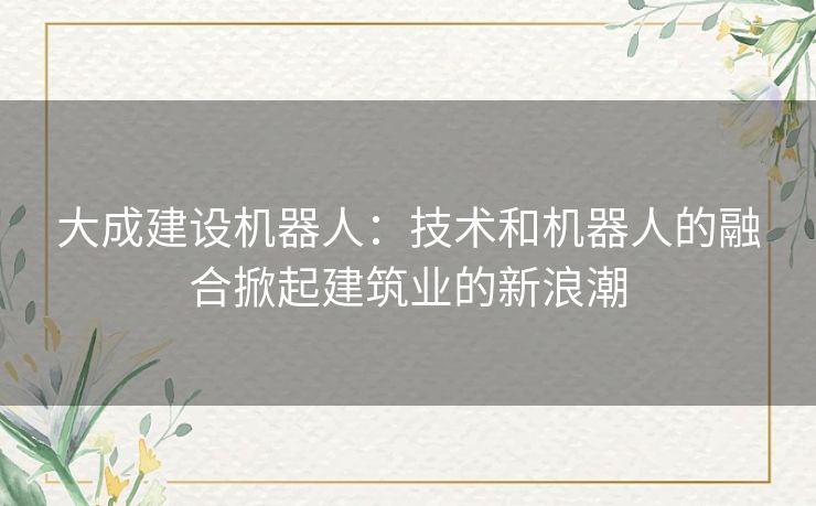 大成建设机器人：技术和机器人的融合掀起建筑业的新浪潮