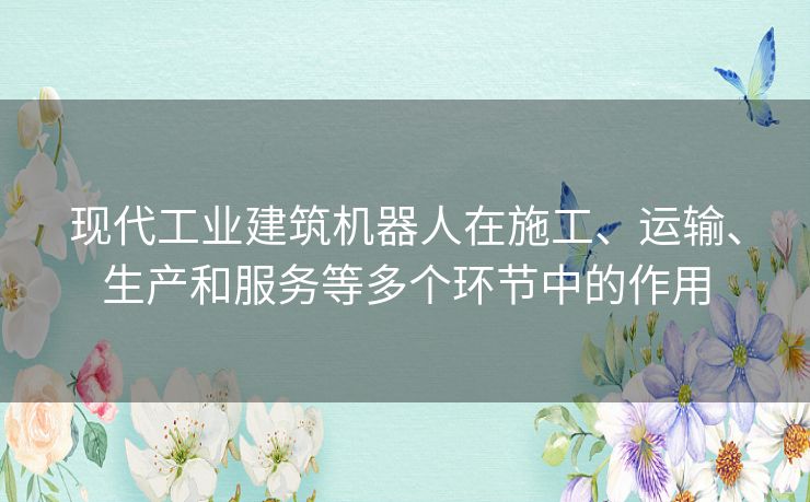 现代工业建筑机器人在施工、运输、生产和服务等多个环节中的作用