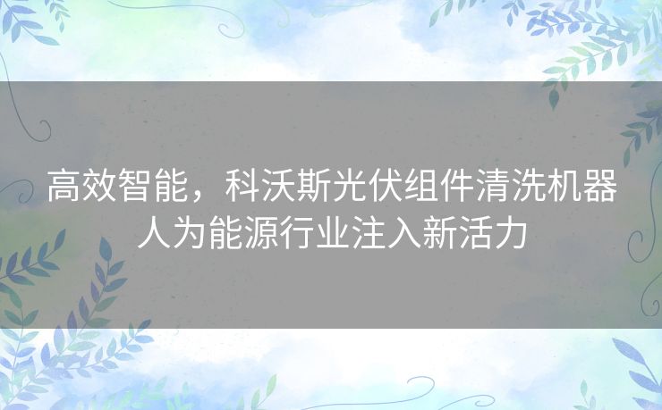 高效智能，科沃斯光伏组件清洗机器人为能源行业注入新活力
