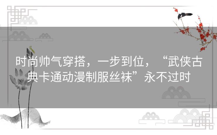 时尚帅气穿搭，一步到位，“武侠古典卡通动漫制服丝袜”永不过时