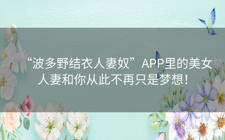 “波多野结衣人妻奴”APP里的美女人妻和你从此不再只是梦想！