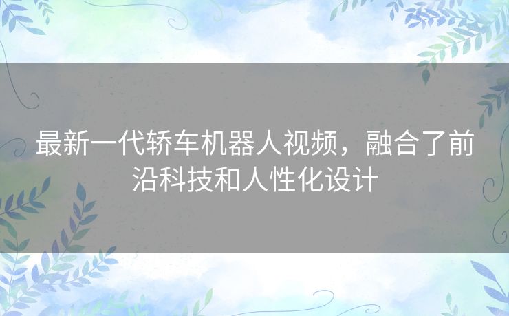 最新一代轿车机器人视频，融合了前沿科技和人性化设计