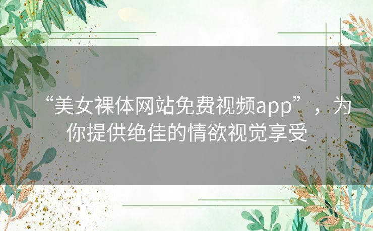 “美女裸体网站免费视频app”，为你提供绝佳的情欲视觉享受