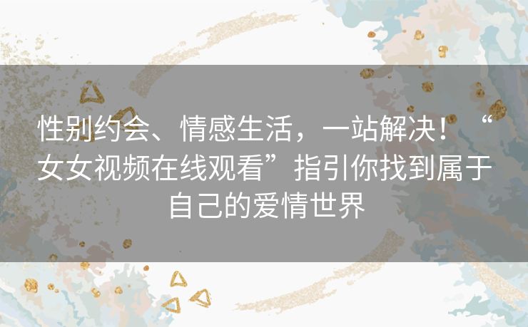 性别约会、情感生活，一站解决！“女女视频在线观看”指引你找到属于自己的爱情世界