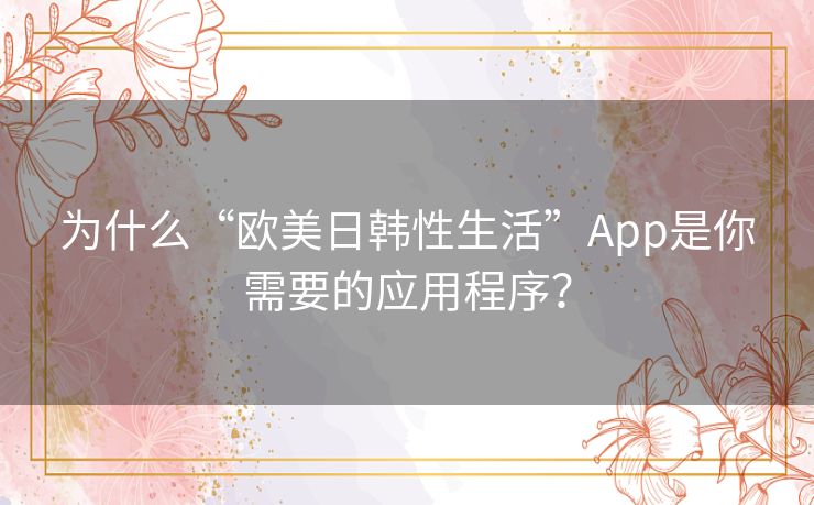 为什么“欧美日韩性生活”App是你需要的应用程序？