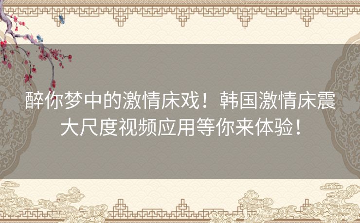 醉你梦中的激情床戏！韩国激情床震大尺度视频应用等你来体验！