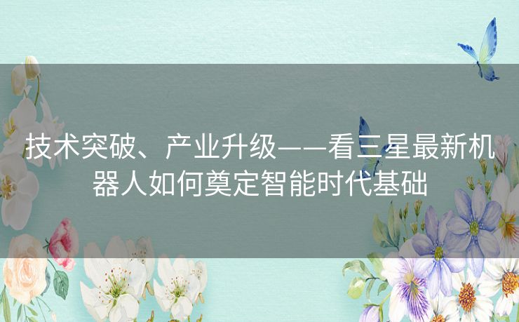 技术突破、产业升级——看三星最新机器人如何奠定智能时代基础