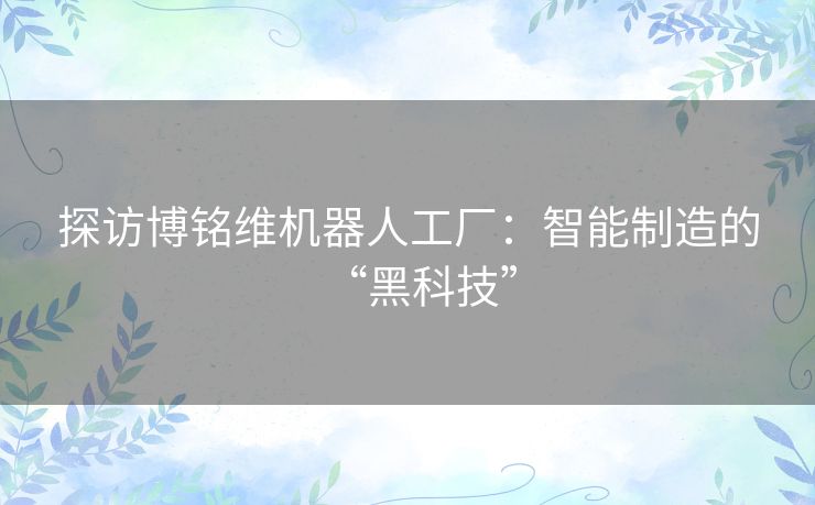 探访博铭维机器人工厂：智能制造的“黑科技”