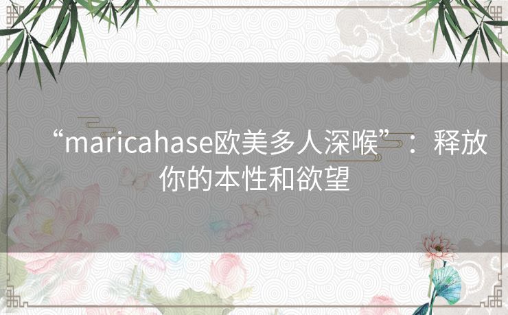 “maricahase欧美多人深喉”：释放你的本性和欲望