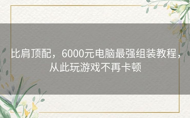 比肩顶配，6000元电脑最强组装教程，从此玩游戏不再卡顿