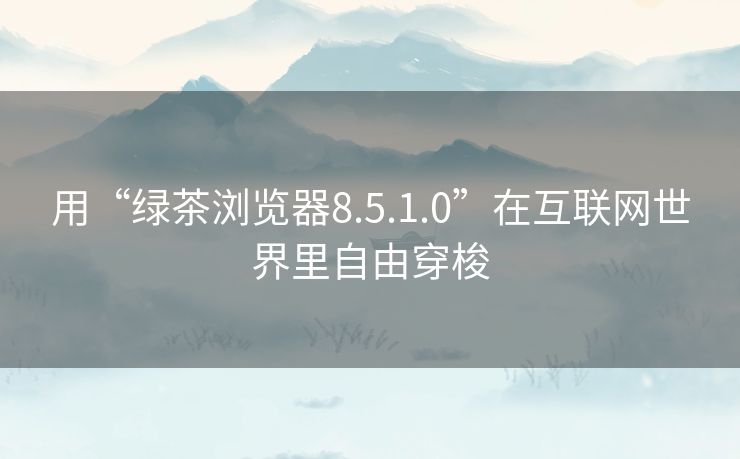 用“绿茶浏览器8.5.1.0”在互联网世界里自由穿梭