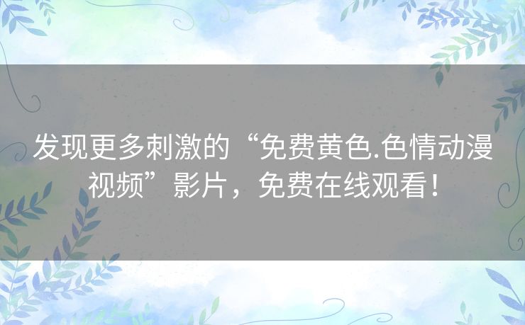 发现更多刺激的“免费黄色.色情动漫视频”影片，免费在线观看！