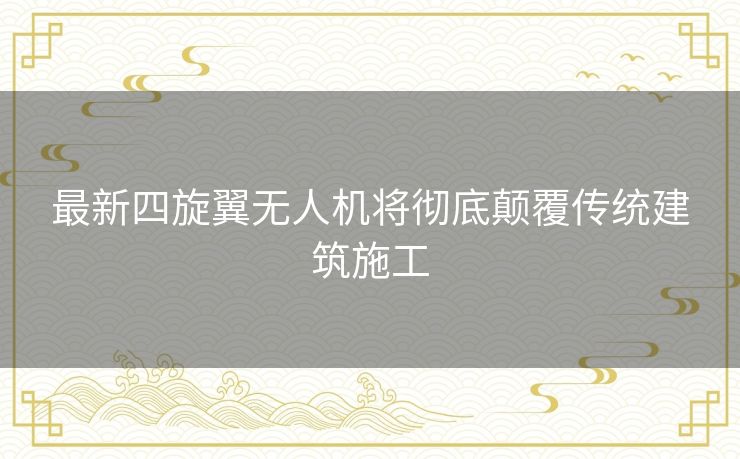 最新四旋翼无人机将彻底颠覆传统建筑施工