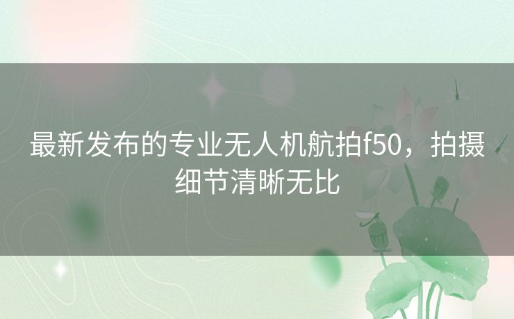 最新发布的专业无人机航拍f50，拍摄细节清晰无比