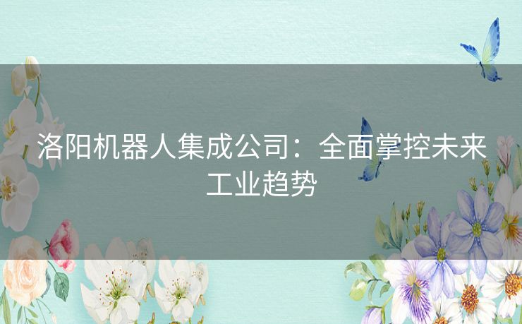 洛阳机器人集成公司：全面掌控未来工业趋势