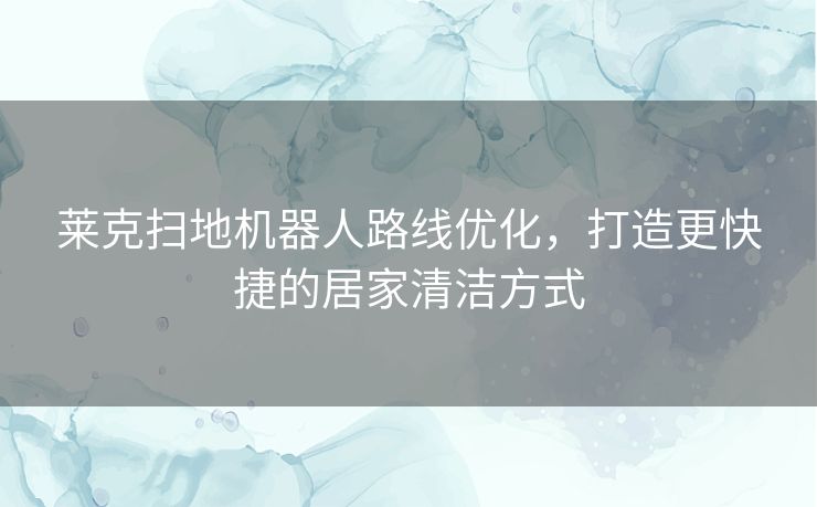 莱克扫地机器人路线优化，打造更快捷的居家清洁方式