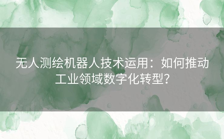 无人测绘机器人技术运用：如何推动工业领域数字化转型？