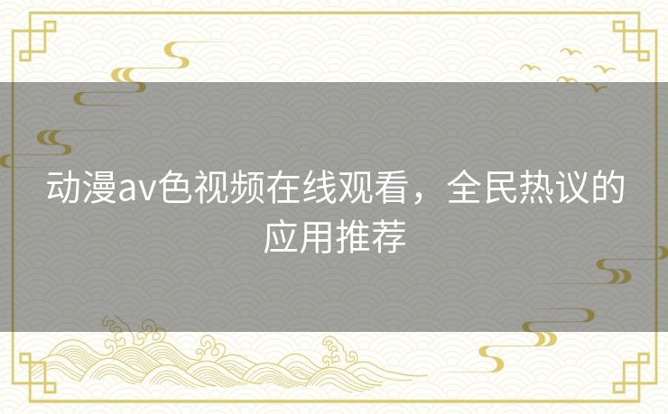 动漫av色视频在线观看，全民热议的应用推荐