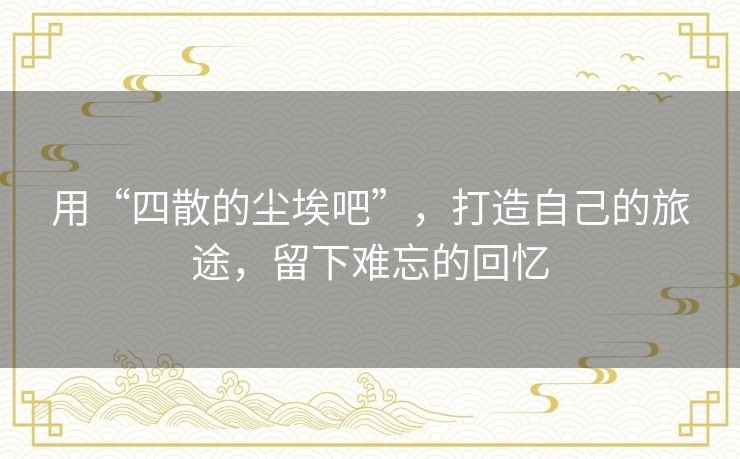 用“四散的尘埃吧”，打造自己的旅途，留下难忘的回忆