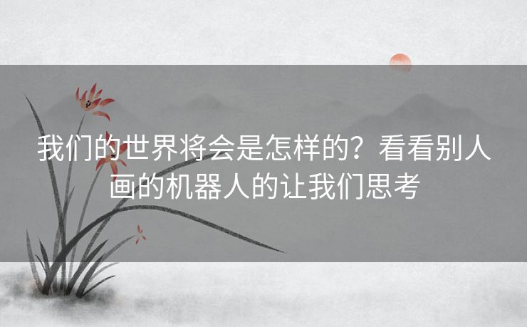 我们的世界将会是怎样的？看看别人画的机器人的让我们思考