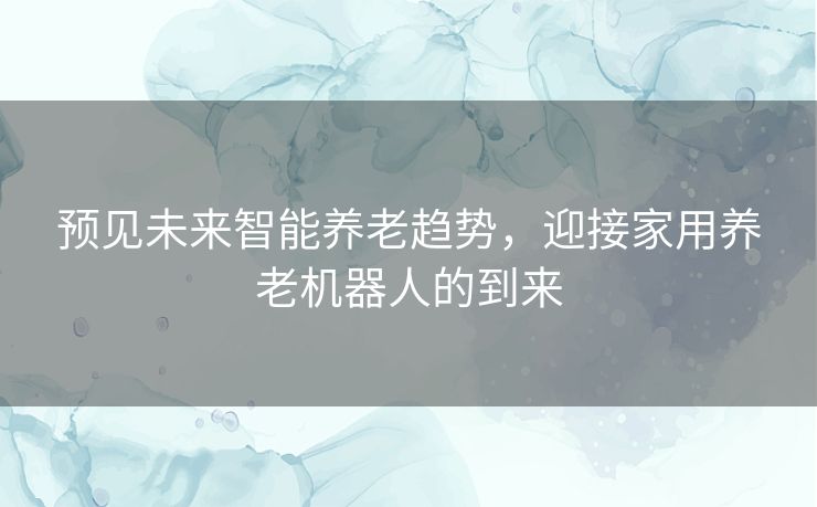 预见未来智能养老趋势，迎接家用养老机器人的到来