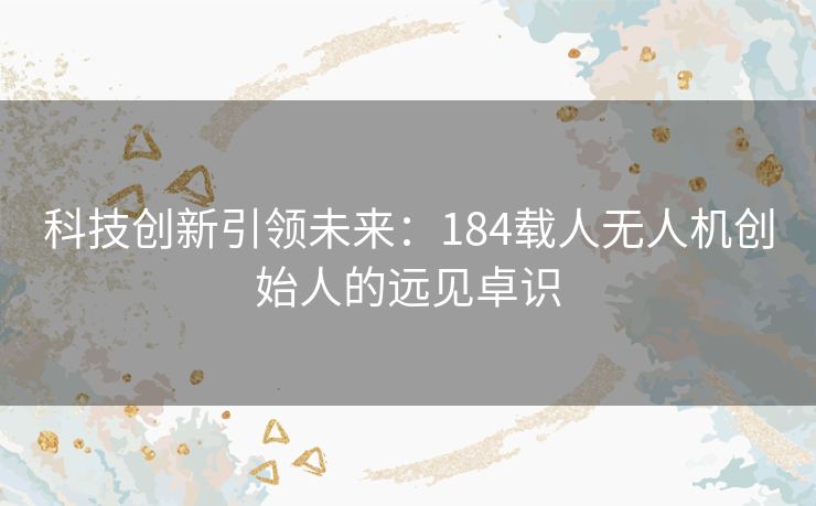科技创新引领未来:184载人无人机创始人的远见卓识 科技创新引领未来:184载人无人机创始人的远见卓识