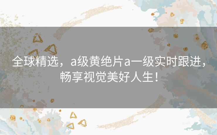 全球精选，a级黄绝片a一级实时跟进，畅享视觉美好人生！