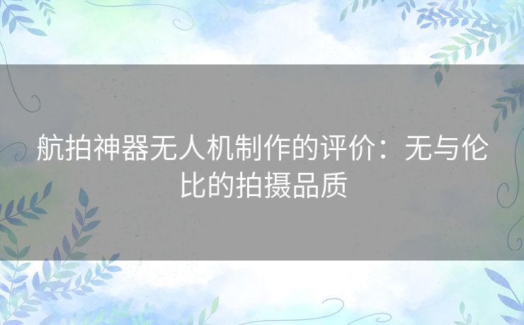 航拍神器无人机制作的评价:无与伦比的拍摄品质 航拍神器无人机制作的评价:无与伦比的拍摄品质