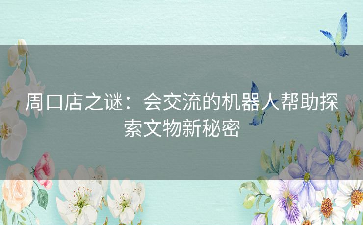 周口店之谜：会交流的机器人帮助探索文物新秘密