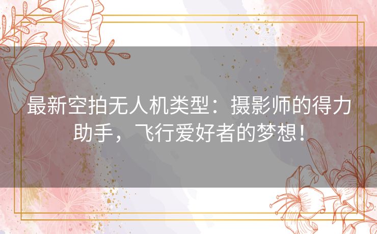 最新空拍无人机类型：摄影师的得力助手，飞行爱好者的梦想！