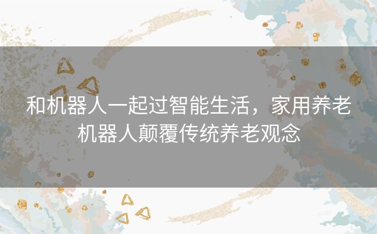 和机器人一起过智能生活，家用养老机器人颠覆传统养老观念